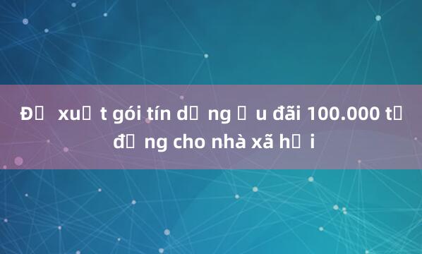 Đề xuất gói tín dụng ưu đãi 100.000 tỷ đồng cho nhà xã hội