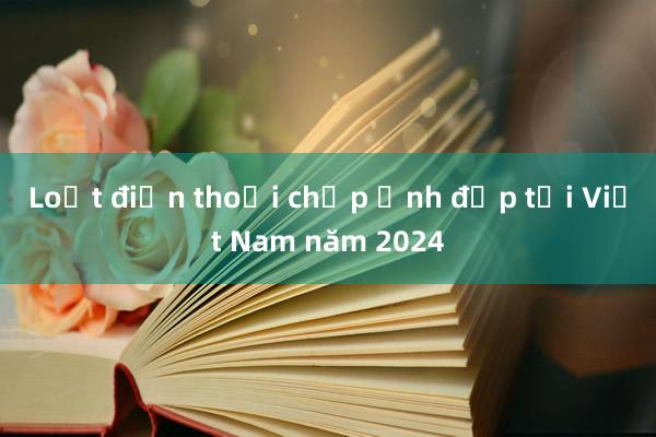 Loạt điện thoại chụp ảnh đẹp tại Việt Nam năm 2024