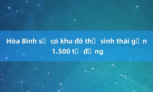 Hòa Bình sẽ có khu đô thị sinh thái gần 1.500 tỷ đồng