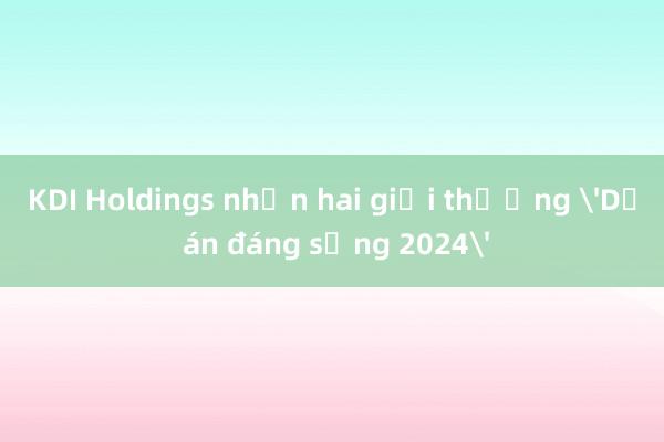 KDI Holdings nhận hai giải thưởng 'Dự án đáng sống 2024'