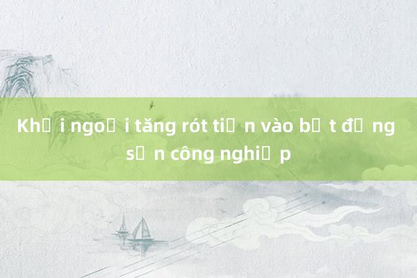 Khối ngoại tăng rót tiền vào bất động sản công nghiệp