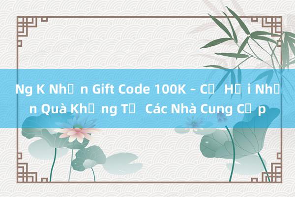 Ng K Nhận Gift Code 100K – Cơ Hội Nhận Quà Khủng Từ Các Nhà Cung Cấp