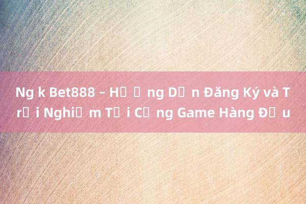 Ng k Bet888 – Hướng Dẫn Đăng Ký và Trải Nghiệm Tại Cổng Game Hàng Đầu