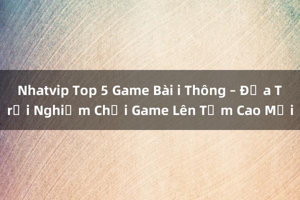 Nhatvip Top 5 Game Bài i Thông – Đưa Trải Nghiệm Chơi Game Lên Tầm Cao Mới