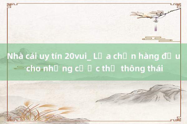 Nhà cái uy tín 20vui_ Lựa chọn hàng đầu cho những cược thủ thông thái