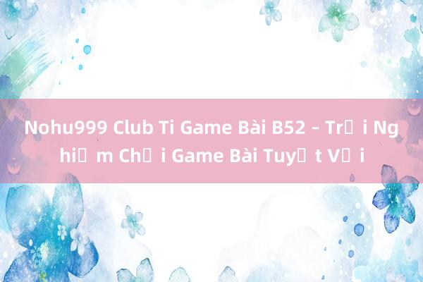 Nohu999 Club Ti Game Bài B52 – Trải Nghiệm Chơi Game Bài Tuyệt Vời