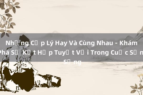 Những Cặp Lý Hay Và Cùng Nhau - Khám Phá Sự Kết Hợp Tuyệt Vời Trong Cuộc Sống