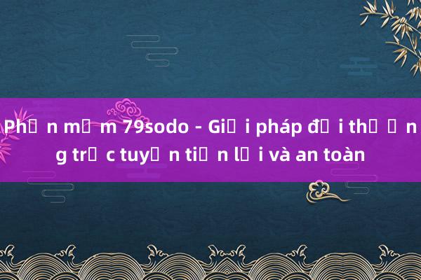 Phần mềm 79sodo - Giải pháp đổi thưởng trực tuyến tiện lợi và an toàn