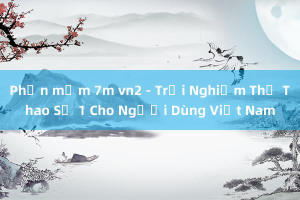 Phần mềm 7m vn2 - Trải Nghiệm Thể Thao Số 1 Cho Người Dùng Việt Nam