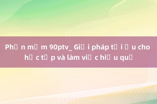 Phần mềm 90ptv_ Giải pháp tối ưu cho học tập và làm việc hiệu quả