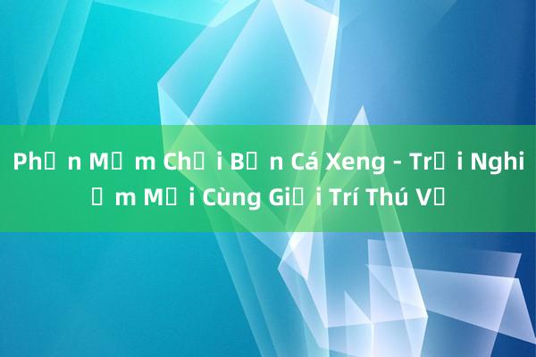 Phần Mềm Chơi Bắn Cá Xeng - Trải Nghiệm Mới Cùng Giải Trí Thú Vị