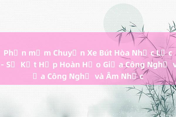 Phần mềm Chuyển Xe Bút Hòa Nhạc Lịch Cải Tiến - Sự Kết Hợp Hoàn Hảo Giữa Công Nghệ và Âm Nhạc