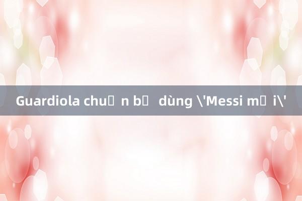 Guardiola chuẩn bị dùng 'Messi mới'