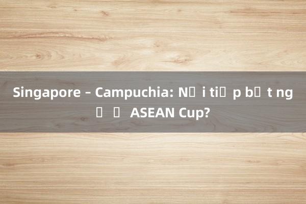 Singapore – Campuchia: Nối tiếp bất ngờ ở ASEAN Cup?