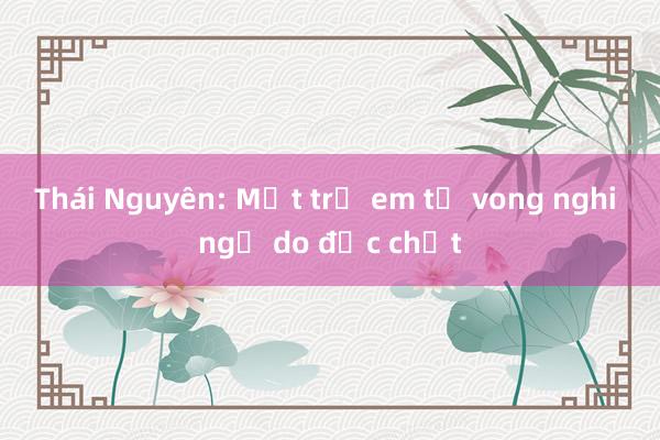 Thái Nguyên: Một trẻ em tử vong nghi ngờ do độc chất