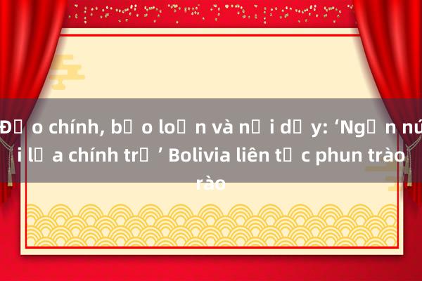 Đảo chính， bạo loạn và nổi dậy: ‘Ngọn núi lửa chính trị’ Bolivia liên tục phun trào