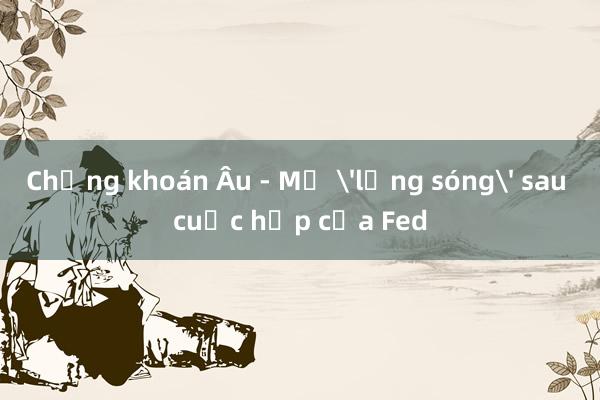 Chứng khoán Âu - Mỹ 'lặng sóng' sau cuộc họp của Fed