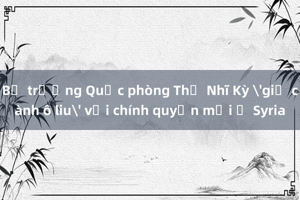 Bộ trưởng Quốc phòng Thổ Nhĩ Kỳ 'giơ cành ô liu' với chính quyền mới ở Syria