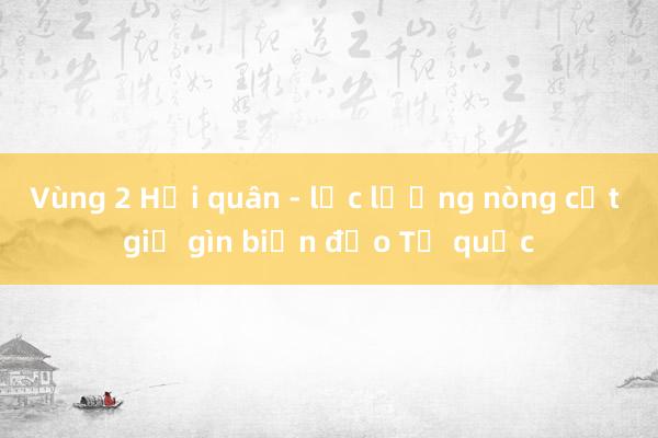 Vùng 2 Hải quân - lực lượng nòng cốt giữ gìn biển đảo Tổ quốc