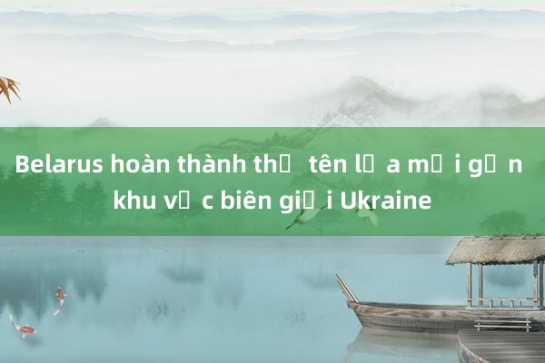 Belarus hoàn thành thử tên lửa mới gần khu vực biên giới Ukraine