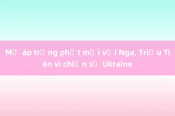 Mỹ áp trừng phạt mới với Nga， Triều Tiên vì chiến sự Ukraine