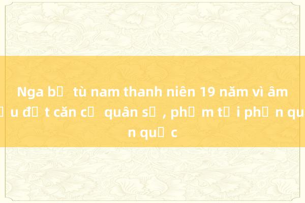 Nga bỏ tù nam thanh niên 19 năm vì âm mưu đốt căn cứ quân sự， phạm tội phản quốc