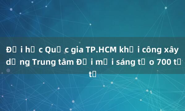 Đại học Quốc gia TP.HCM khởi công xây dựng Trung tâm Đổi mới sáng tạo 700 tỉ