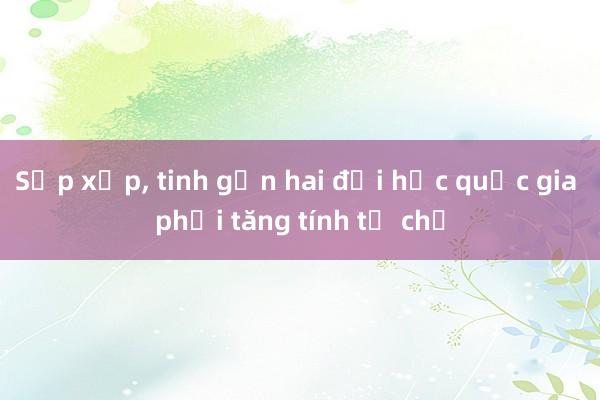 Sắp xếp， tinh gọn hai đại học quốc gia phải tăng tính tự chủ