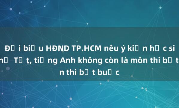 Đại biểu HĐND TP.HCM nêu ý kiến học sinh nghỉ Tết， tiếng Anh không còn là môn thi bắt buộc