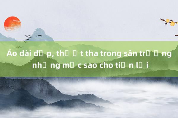 Áo dài đẹp， thướt tha trong sân trường nhưng mặc sao cho tiện lợi