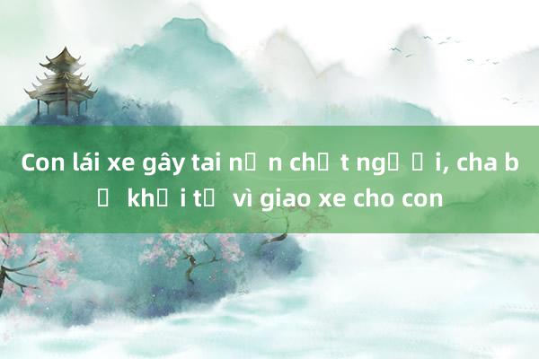 Con lái xe gây tai nạn chết người， cha bị khởi tố vì giao xe cho con