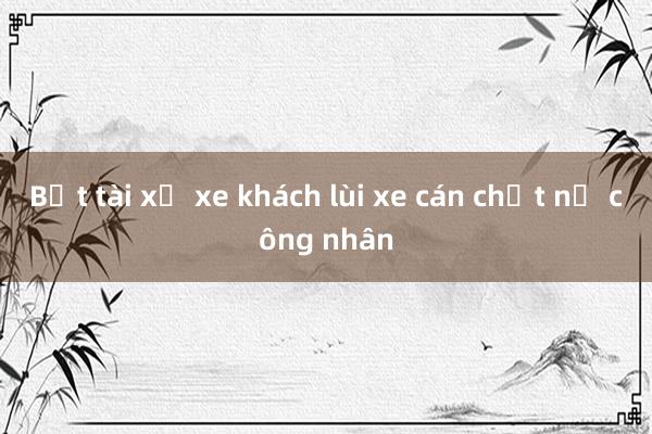 Bắt tài xế xe khách lùi xe cán chết nữ công nhân