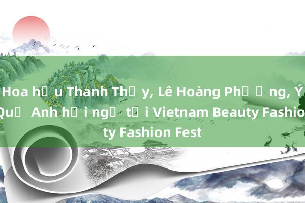 Hoa hậu Thanh Thủy， Lê Hoàng Phương， Ý Nhi， Quế Anh hội ngộ tại Vietnam Beauty Fashion Fest