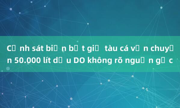 Cảnh sát biển bắt giữ tàu cá vận chuyển 50.000 lít dầu DO không rõ nguồn gốc