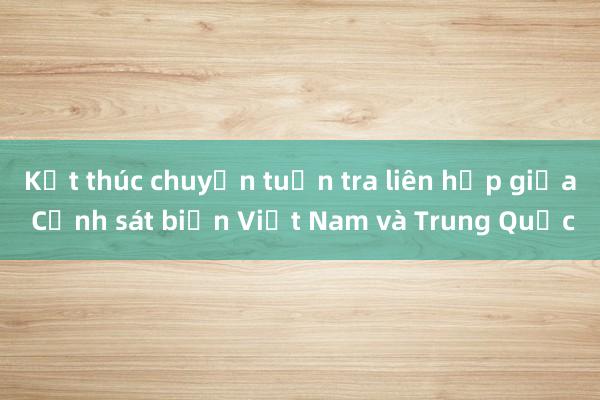 Kết thúc chuyến tuần tra liên hợp giữa Cảnh sát biển Việt Nam và Trung Quốc