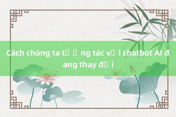 Cách chúng ta tương tác với chatbot AI đang thay đổi