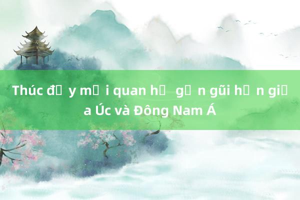 Thúc đẩy mối quan hệ gần gũi hơn giữa Úc và Đông Nam Á