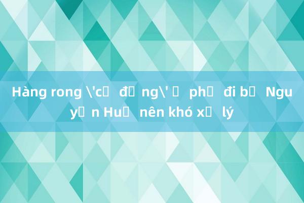 Hàng rong 'cơ động' ở phố đi bộ Nguyễn Huệ nên khó xử lý