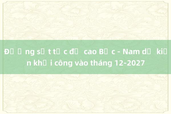 Đường sắt tốc độ cao Bắc - Nam dự kiến khởi công vào tháng 12-2027