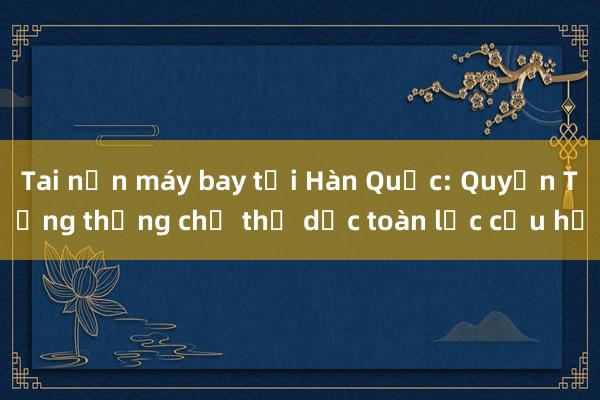 Tai nạn máy bay tại Hàn Quốc: Quyền Tổng thống chỉ thị dốc toàn lực cứu hộ