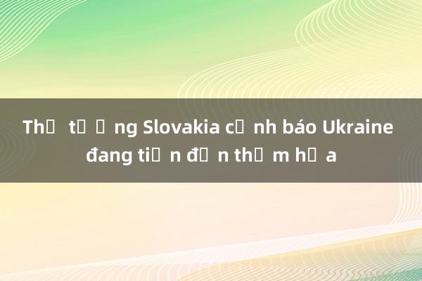 Thủ tướng Slovakia cảnh báo Ukraine đang tiến đến thảm họa