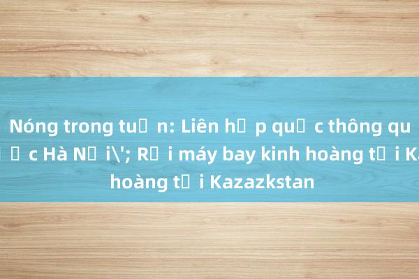 Nóng trong tuần: Liên hợp quốc thông qua 'Công ước Hà Nội'; Rơi máy bay kinh hoàng tại Kazazkstan