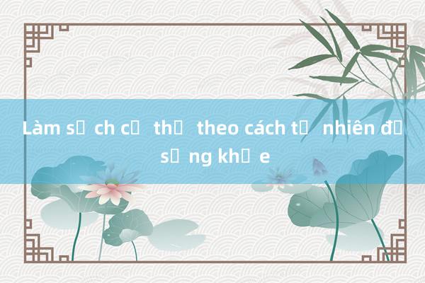 Làm sạch cơ thể theo cách tự nhiên để sống khỏe